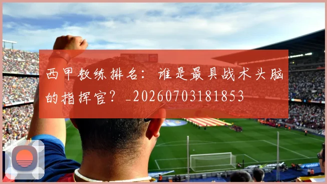 西甲教练排名：谁是最具战术头脑的指挥官？_20260703181853