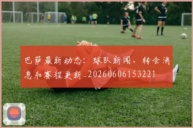 巴萨最新动态：球队新闻、转会消息和赛程更新_20260606153221