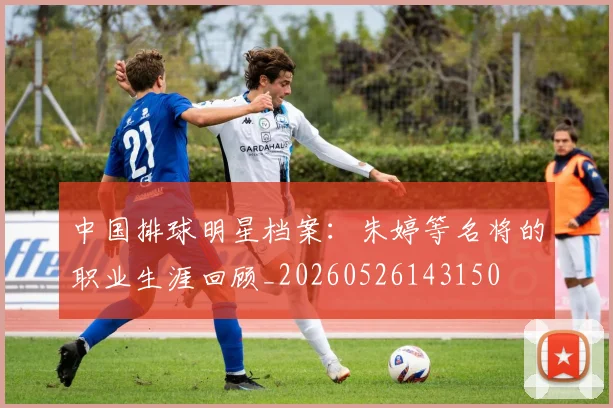 中国排球明星档案：朱婷等名将的职业生涯回顾_20260526143150