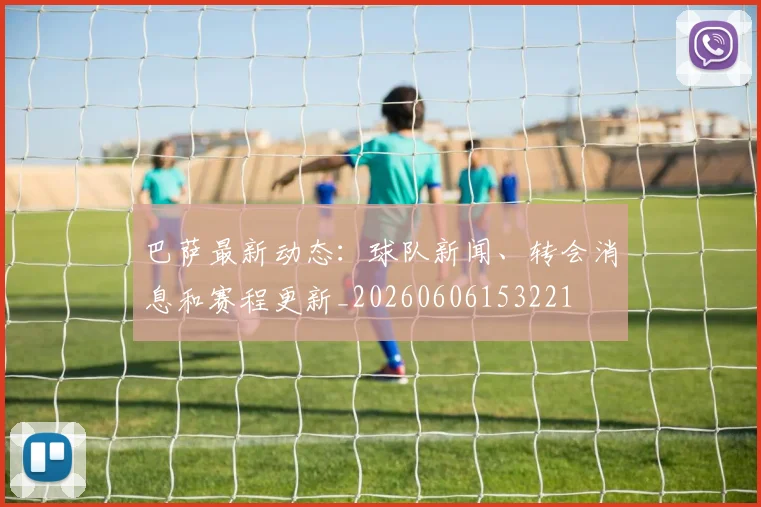 巴萨最新动态:球队新闻、转会消息和赛程更新_20260606153221