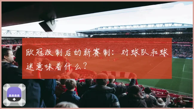 欧冠改制后的新赛制:对球队和球迷意味着什么?