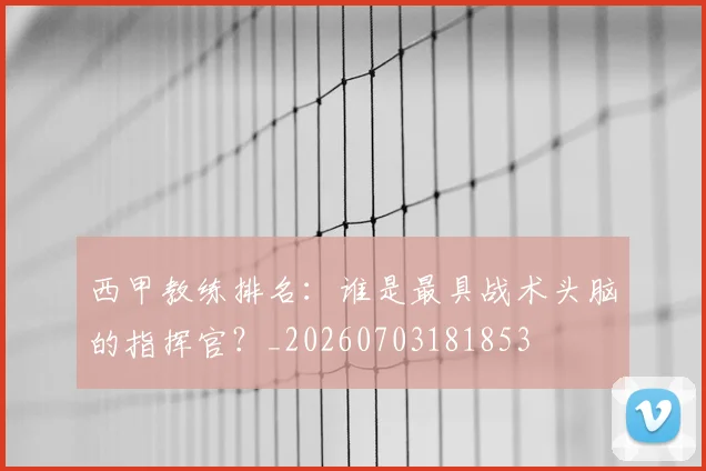 西甲教练排名：谁是最具战术头脑的指挥官？_20260703181853